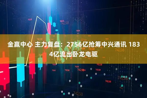 金赢中心 主力复盘：2756亿抢筹中兴通讯 1834亿流出卧龙电驱