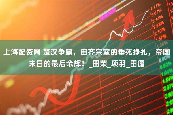 上海配资网 楚汉争霸，田齐宗室的垂死挣扎，帝国末日的最后余辉！_田荣_项羽_田儋