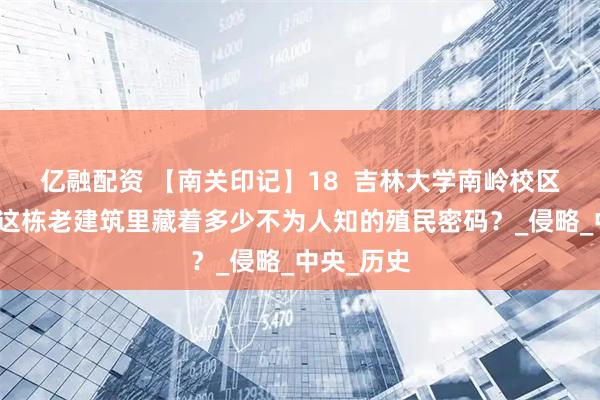 亿融配资 【南关印记】18  吉林大学南岭校区一校区：这栋老建筑里藏着多少不为人知的殖民密码？_侵略_中央_历史