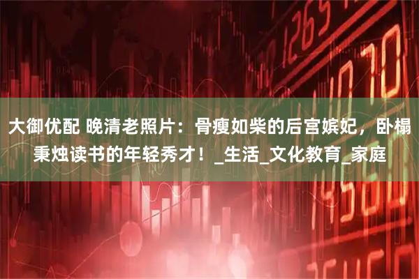 大御优配 晚清老照片：骨瘦如柴的后宫嫔妃，卧榻秉烛读书的年轻秀才！_生活_文化教育_家庭