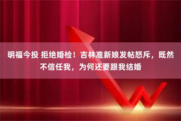 明福今投 拒绝婚检！吉林准新娘发帖怒斥，既然不信任我，为何还要跟我结婚