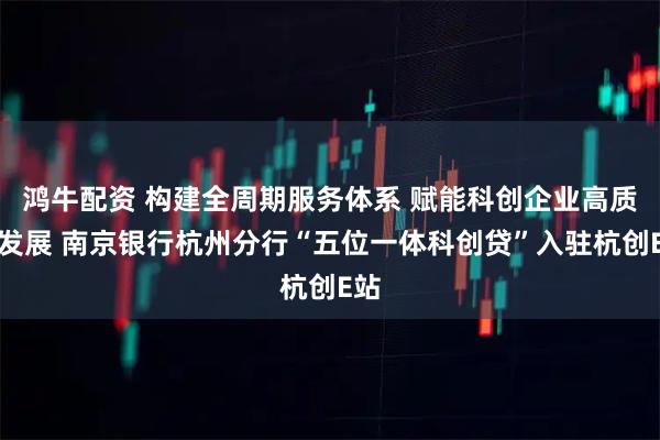 鸿牛配资 构建全周期服务体系 赋能科创企业高质量发展 南京银行杭州分行“五位一体科创贷”入驻杭创E站