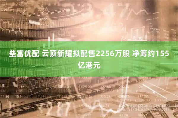 垒富优配 云顶新耀拟配售2256万股 净筹约155亿港元