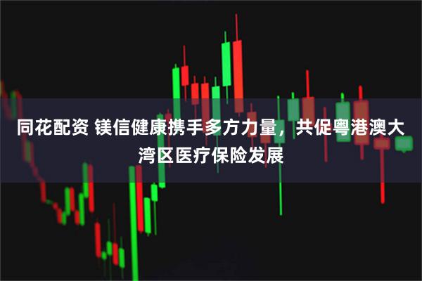 同花配资 镁信健康携手多方力量，共促粤港澳大湾区医疗保险发展