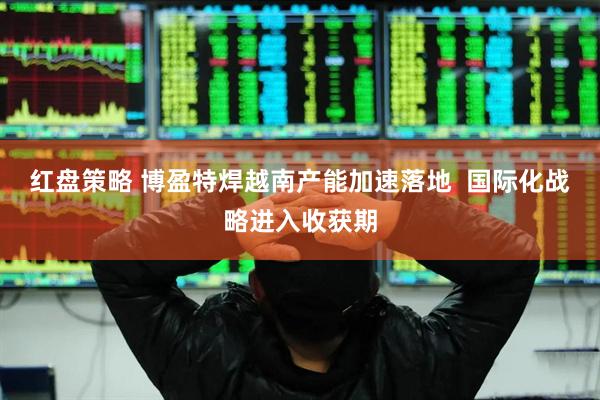 红盘策略 博盈特焊越南产能加速落地 国际化战略进入收获期