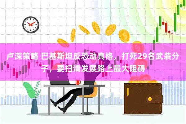 卢深策略 巴基斯坦反恐动真格,打死29名武装分子,要扫清发展路上最大阻碍