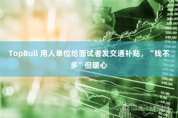 TopBull 用人单位给面试者发交通补贴，“钱不多”但暖心