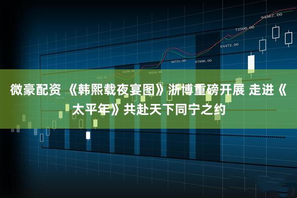 微豪配资 《韩熙载夜宴图》浙博重磅开展 走进《太平年》共赴天下同宁之约