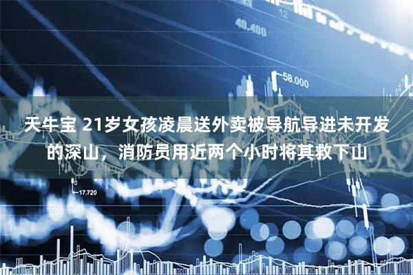 天牛宝 21岁女孩凌晨送外卖被导航导进未开发的深山，消防员用近两个小时将其救下山